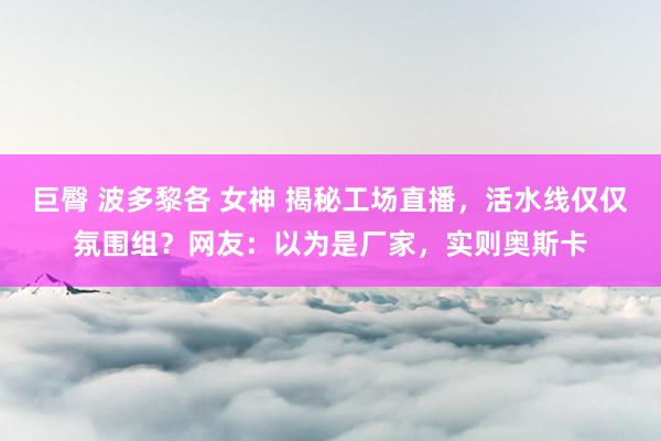 巨臀 波多黎各 女神 揭秘工场直播，活水线仅仅氛围组？网友：以为是厂家，实则奥斯卡