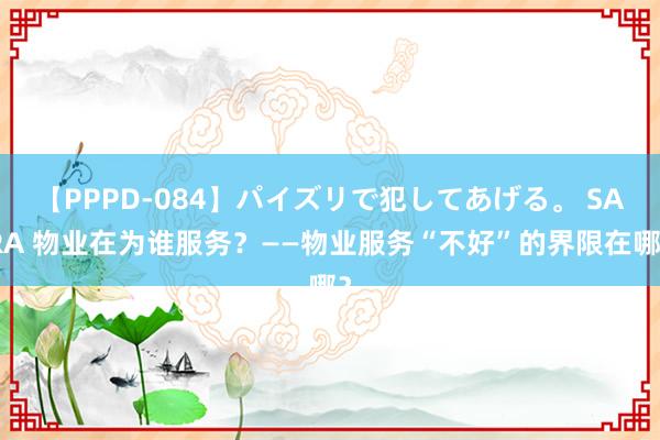 【PPPD-084】パイズリで犯してあげる。 SARA 物业在为谁服务？——物业服务“不好”的界限在哪？