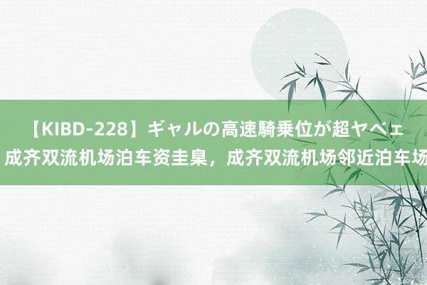 【KIBD-228】ギャルの高速騎乗位が超ヤベェ 成齐双流机场泊车资圭臬，成齐双流机场邻近泊车场