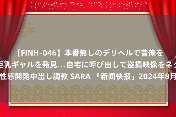 【FINH-046】本番無しのデリヘルで昔俺をバカにしていた同級生の巨乳ギャルを発見…自宅に呼び出して盗撮映像をネタに本番を強要し性感開発中出し調教 SARA 「新闻快报」2024年8月国表里热门事件大汇总：新闻节录一网尽扫