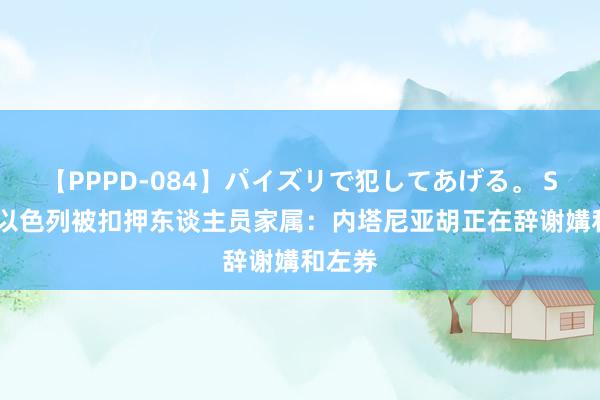 【PPPD-084】パイズリで犯してあげる。 SARA 以色列被扣押东谈主员家属：内塔尼亚胡正在辞谢媾和左券