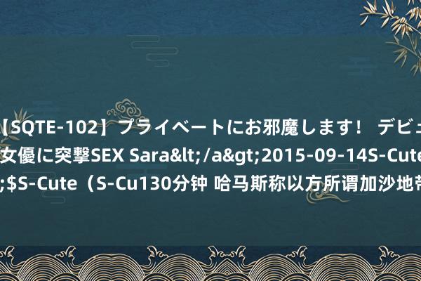 【SQTE-102】プライベートにお邪魔します！ デビューしたてのAV女優に突撃SEX Sara</a>2015-09-14S-Cute&$S-Cute（S-Cu130分钟 哈马斯称以方所谓加沙地带存在安全区是“坏话和控制”