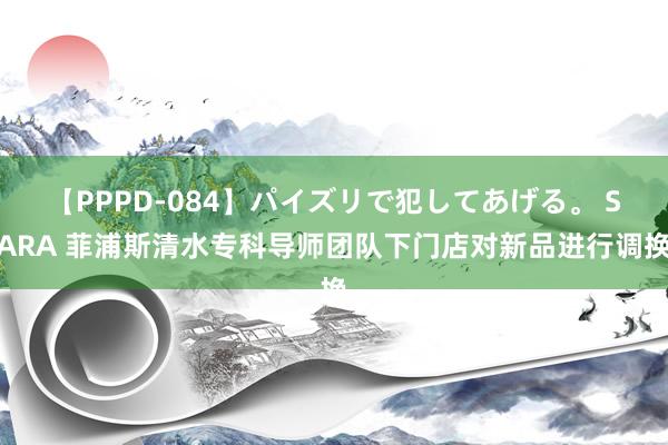 【PPPD-084】パイズリで犯してあげる。 SARA 菲浦斯清水专科导师团队下门店对新品进行调换