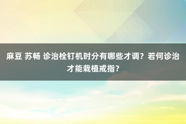 麻豆 苏畅 诊治栓钉机时分有哪些才调？若何诊治才能栽植戒指？