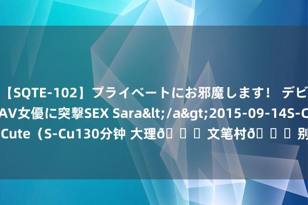 【SQTE-102】プライベートにお邪魔します！ デビューしたてのAV女優に突撃SEX Sara</a>2015-09-14S-Cute&$S-Cute（S-Cu130分钟 大理?文笔村?别在村口拍啦！这儿东谈主少景好意思