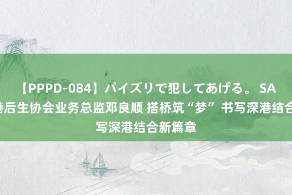 【PPPD-084】パイズリで犯してあげる。 SARA 香港后生协会业务总监邓良顺 搭桥筑“梦” 书写深港结合新篇章