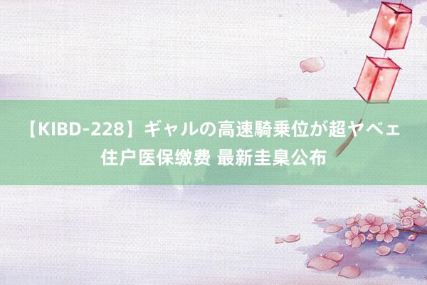 【KIBD-228】ギャルの高速騎乗位が超ヤベェ 住户医保缴费 最新圭臬公布