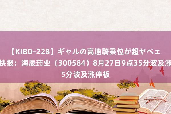 【KIBD-228】ギャルの高速騎乗位が超ヤベェ 异动快报：海辰药业（300584）8月27日9点35分波及涨停板