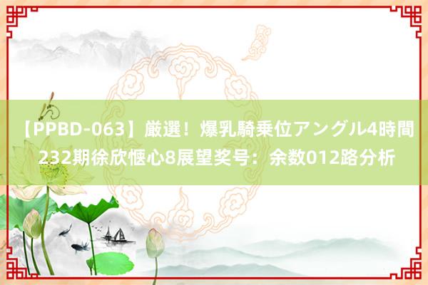 【PPBD-063】厳選！爆乳騎乗位アングル4時間 232期徐欣惬心8展望奖号：余数012路分析