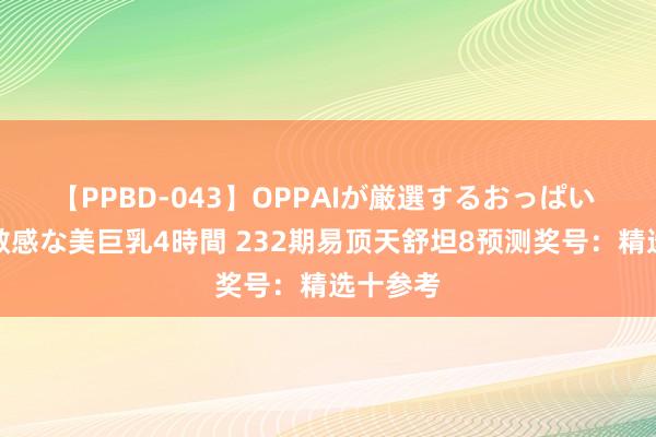 【PPBD-043】OPPAIが厳選するおっぱい 綺麗で敏感な美巨乳4時間 232期易顶天舒坦8预测奖号：精选十参考