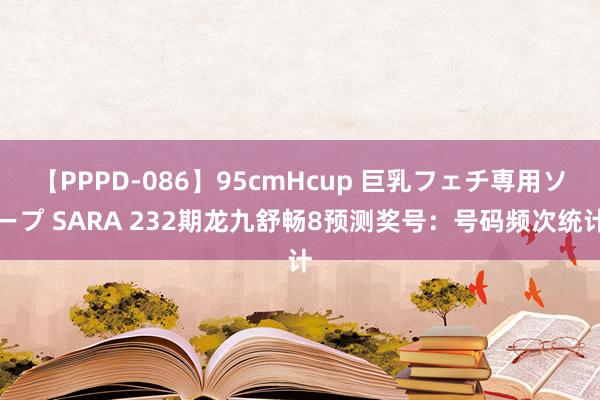 【PPPD-086】95cmHcup 巨乳フェチ専用ソープ SARA 232期龙九舒畅8预测奖号：号码频次统计