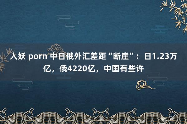 人妖 porn 中日俄外汇差距“断崖”：日1.23万亿，俄4220亿，中国有些许