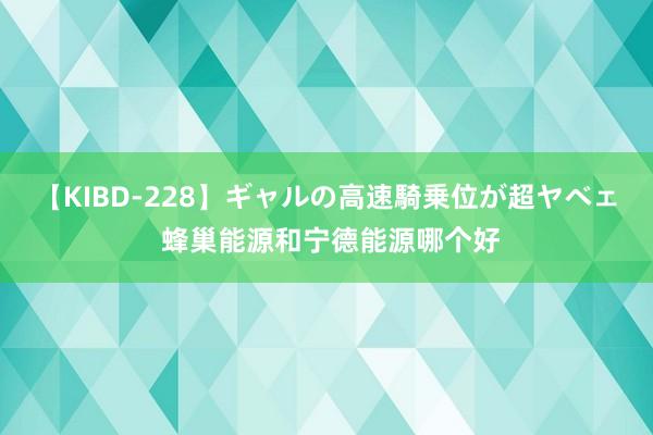 【KIBD-228】ギャルの高速騎乗位が超ヤベェ 蜂巢能源和宁德能源哪个好