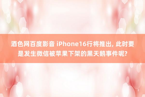 酒色网百度影音 iPhone16行将推出， 此时要是发生微信被苹果下架的黑天鹅事件呢?