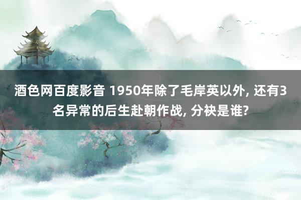 酒色网百度影音 1950年除了毛岸英以外， 还有3名异常的后生赴朝作战， 分袂是谁?