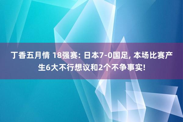 丁香五月情 18强赛: 日本7-0国足， 本场比赛产生6大不行想议和2个不争事实!