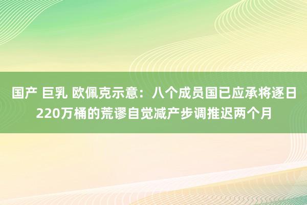 国产 巨乳 欧佩克示意：八个成员国已应承将逐日220万桶的荒谬自觉减产步调推迟两个月