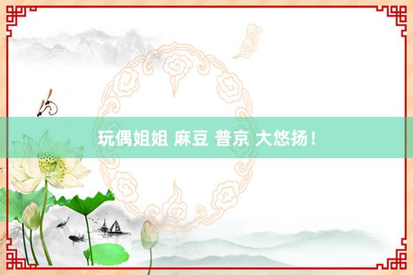 玩偶姐姐 麻豆 普京 大悠扬！