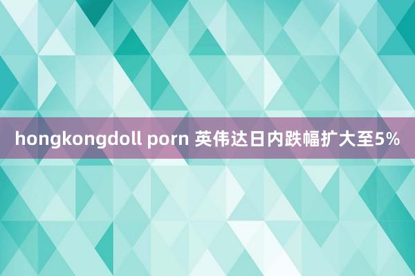 hongkongdoll porn 英伟达日内跌幅扩大至5%