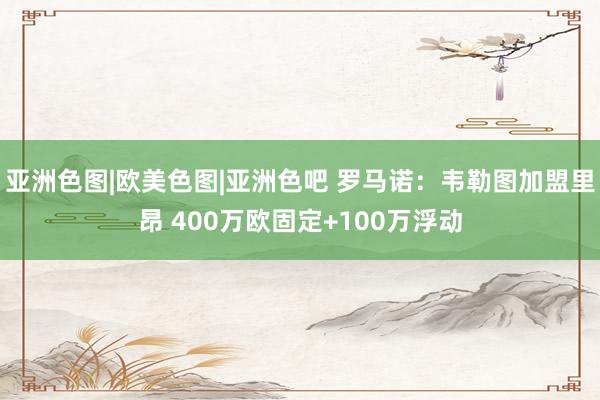 亚洲色图|欧美色图|亚洲色吧 罗马诺：韦勒图加盟里昂 400万欧固定+100万浮动