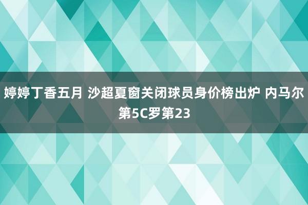 婷婷丁香五月 沙超夏窗关闭球员身价榜出炉 内马尔第5C罗第23