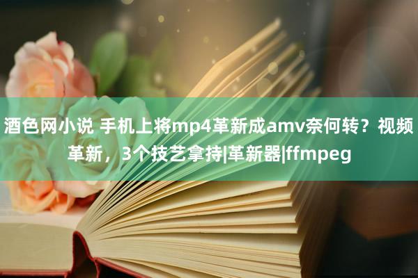 酒色网小说 手机上将mp4革新成amv奈何转？视频革新，3个技艺拿持|革新器|ffmpeg