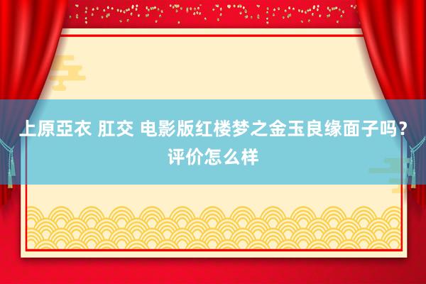 上原亞衣 肛交 电影版红楼梦之金玉良缘面子吗？评价怎么样