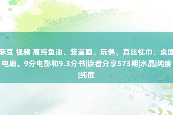 麻豆 视频 高纯鱼油、笼罩画、玩偶、真丝枕巾、桌面电扇、9分电影和9.3分书|读者分享573期|水晶|纯度