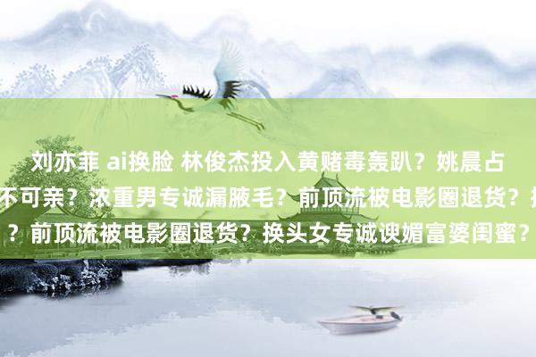 刘亦菲 ai换脸 林俊杰投入黄赌毒轰趴？姚晨占胡先煦低廉？鹿晗关晓彤不可亲？浓重男专诚漏腋毛？前顶流被电影圈退货？换头女专诚谀媚富婆闺蜜？