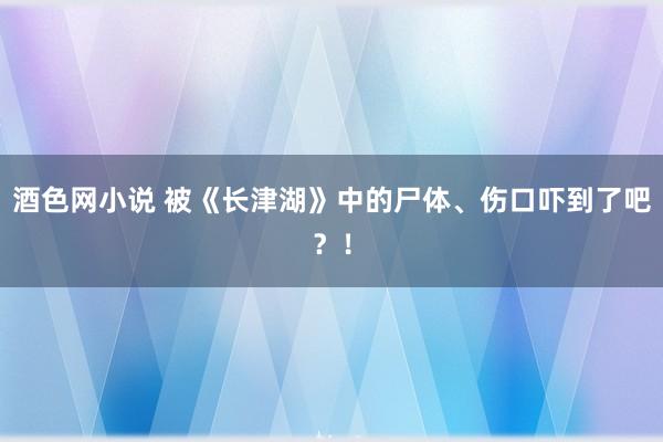 酒色网小说 被《长津湖》中的尸体、伤口吓到了吧？！