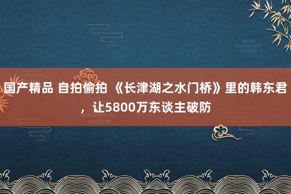 国产精品 自拍偷拍 《长津湖之水门桥》里的韩东君，让5800万东谈主破防