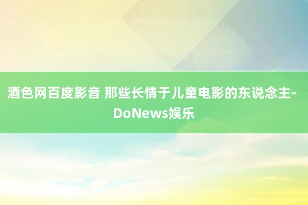 酒色网百度影音 那些长情于儿童电影的东说念主- DoNews娱乐