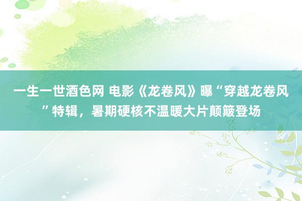 一生一世酒色网 电影《龙卷风》曝“穿越龙卷风”特辑，暑期硬核不温暖大片颠簸登场