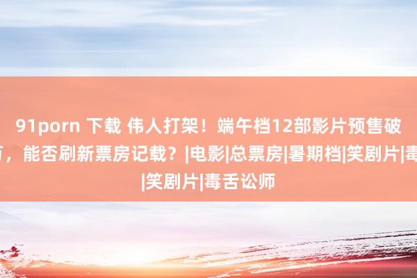 91porn 下载 伟人打架！端午档12部影片预售破9700万，能否刷新票房记载？|电影|总票房|暑期档|笑剧片|毒舌讼师