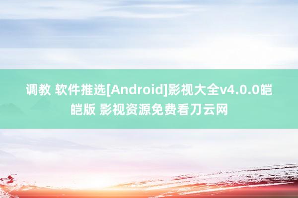 调教 软件推选[Android]影视大全v4.0.0皑皑版 影视资源免费看刀云网