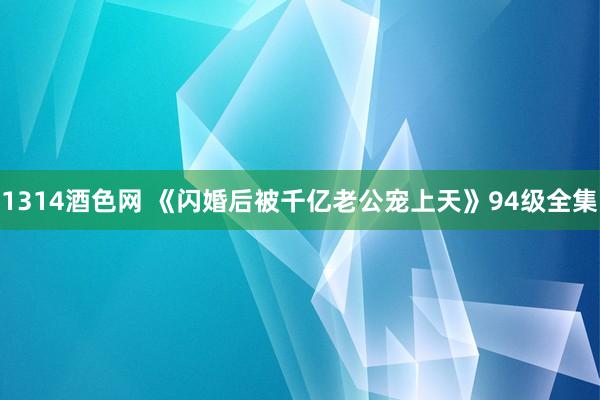 1314酒色网 《闪婚后被千亿老公宠上天》94级全集