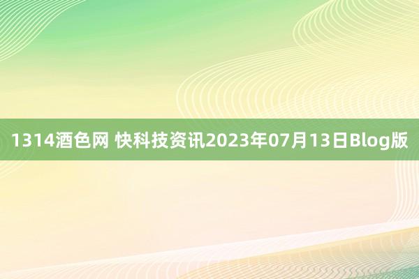 1314酒色网 快科技资讯2023年07月13日Blog版