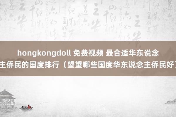 hongkongdoll 免费视频 最合适华东说念主侨民的国度排行（望望哪些国度华东说念主侨民好）