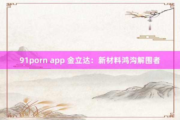 91porn app 金立达：新材料鸿沟解围者