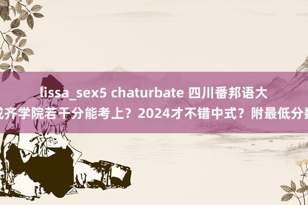 lissa_sex5 chaturbate 四川番邦语大学成齐学院若干分能考上？2024才不错中式？附最低分数线