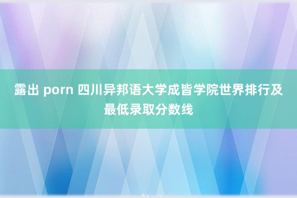 露出 porn 四川异邦语大学成皆学院世界排行及最低录取分数线