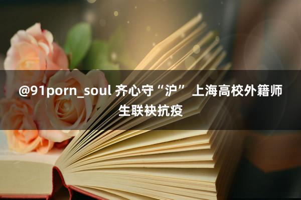 @91porn_soul 齐心守“沪” 上海高校外籍师生联袂抗疫