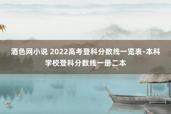 酒色网小说 2022高考登科分数线一览表-本科学校登科分数线一册二本