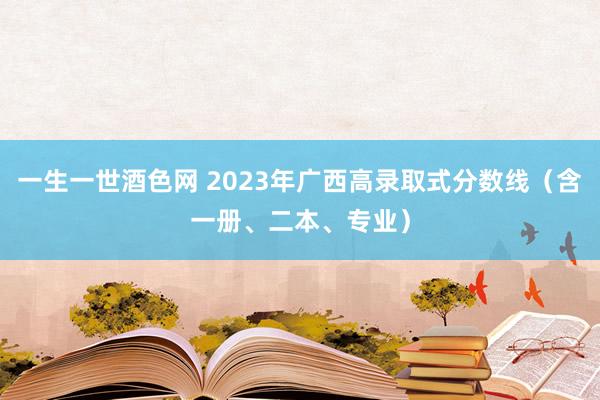 一生一世酒色网 2023年广西高录取式分数线（含一册、二本、专业）