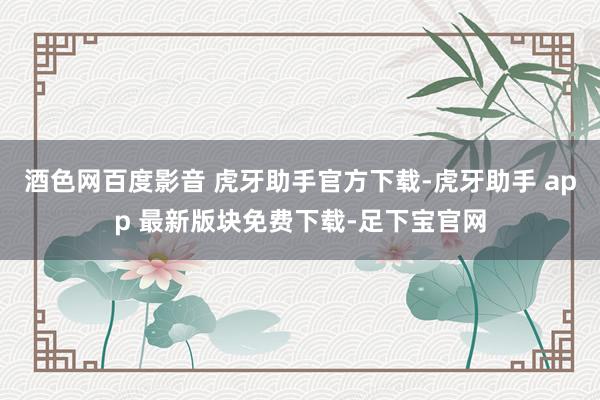 酒色网百度影音 虎牙助手官方下载-虎牙助手 app 最新版块免费下载-足下宝官网