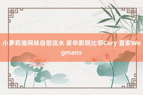 小萝莉渔网袜自慰流水 豪华影院比邻Cary 首家Wegmans