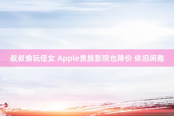 叔叔偷玩侄女 Apple贵族影院也降价 依旧闲雅