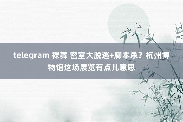 telegram 裸舞 密室大脱逃+脚本杀？杭州博物馆这场展览有点儿意思