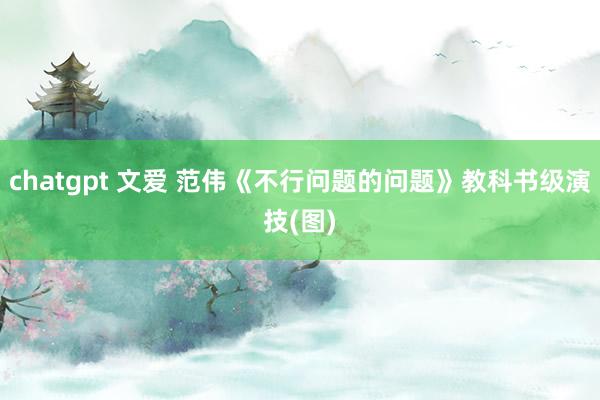 chatgpt 文爱 范伟《不行问题的问题》教科书级演技(图)