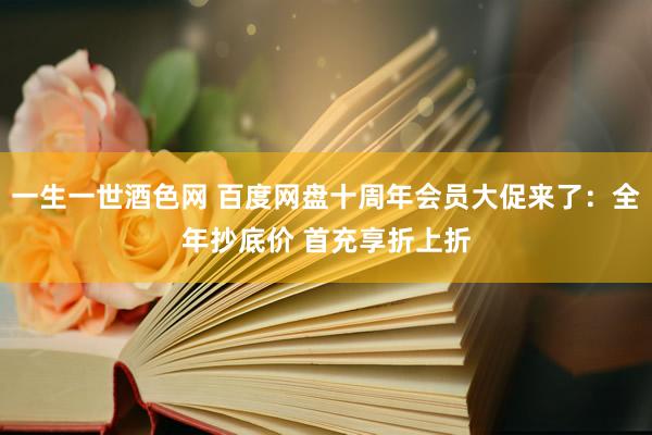 一生一世酒色网 百度网盘十周年会员大促来了：全年抄底价 首充享折上折